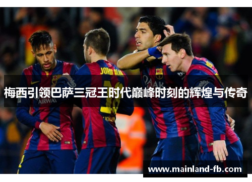梅西引领巴萨三冠王时代巅峰时刻的辉煌与传奇